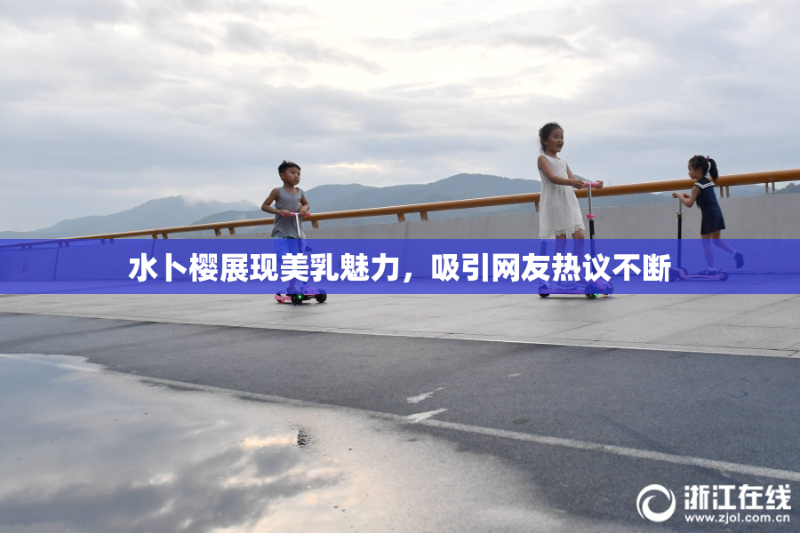 水卜樱展现美乳魅力，吸引网友热议不断