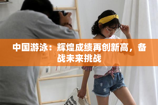 中国游泳：辉煌成绩再创新高，备战未来挑战