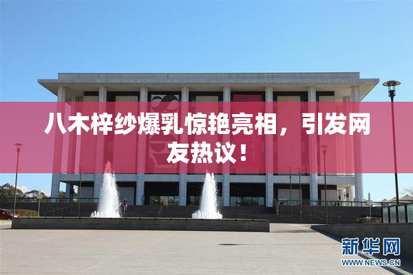八木梓纱爆乳惊艳亮相，引发网友热议！