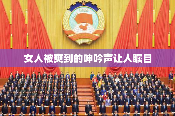 女人被爽到的呻吟声让人瞩目