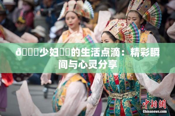 🔞少妇❌‌的生活点滴：精彩瞬间与心灵分享