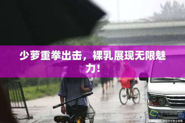 少萝重拳出击，裸乳展现无限魅力！