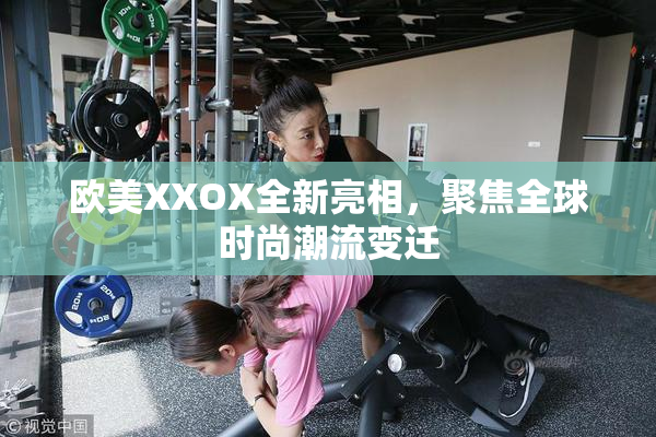欧美XXOX全新亮相，聚焦全球时尚潮流变迁