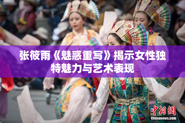 张筱雨《魅惑重写》揭示女性独特魅力与艺术表现