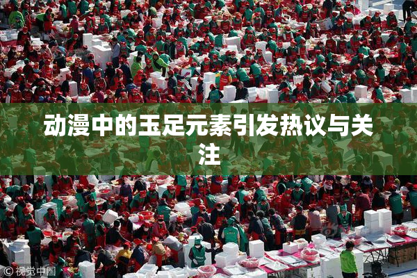 动漫中的玉足元素引发热议与关注