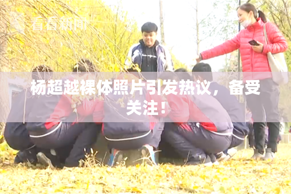 杨超越裸体照片引发热议，备受关注！