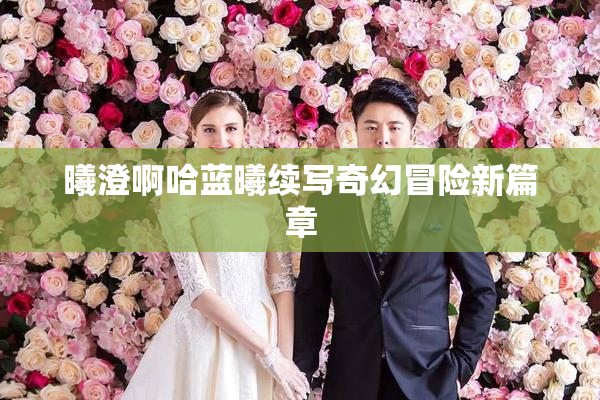 曦澄啊哈蓝曦续写奇幻冒险新篇章