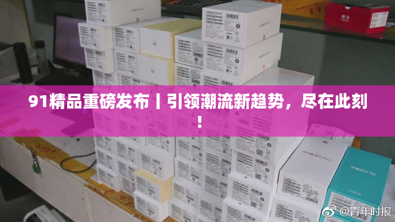 91精品重磅发布丨引领潮流新趋势，尽在此刻！