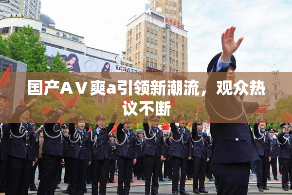 国产AⅤ爽a引领新潮流，观众热议不断
