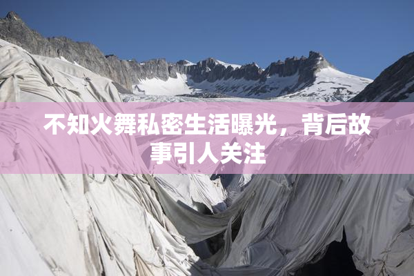 不知火舞私密生活曝光，背后故事引人关注