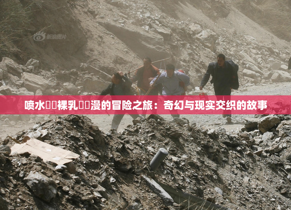 喷水❌‌裸乳❌‌漫的冒险之旅：奇幻与现实交织的故事