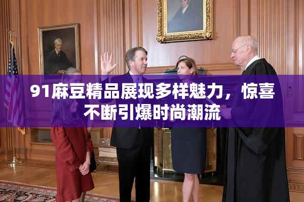 91麻豆精品展现多样魅力，惊喜不断引爆时尚潮流