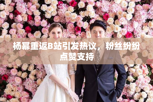 杨幂重返B站引发热议，粉丝纷纷点赞支持