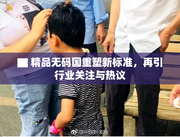 ▇ 精品无码国重塑新标准，再引行业关注与热议