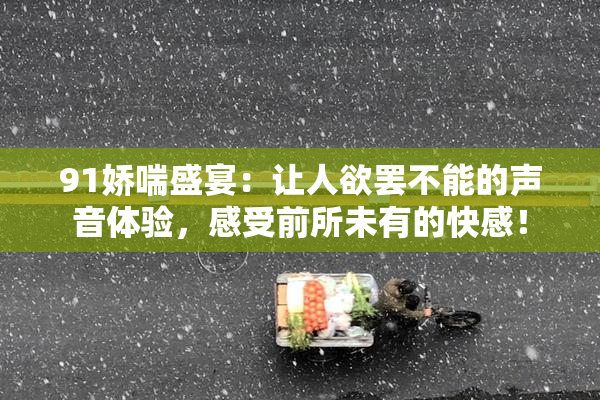 91娇喘盛宴：让人欲罢不能的声音体验，感受前所未有的快感！