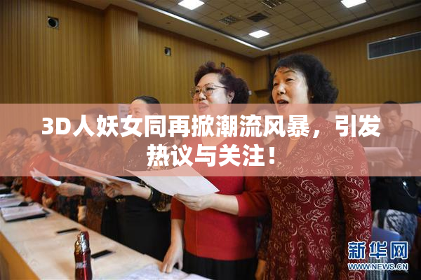 3D人妖女同再掀潮流风暴，引发热议与关注！