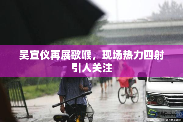吴宣仪再展歌喉，现场热力四射引人关注