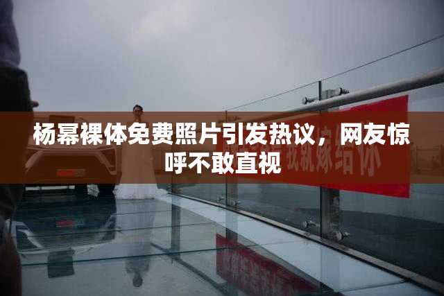 杨幂裸体免费照片引发热议，网友惊呼不敢直视
