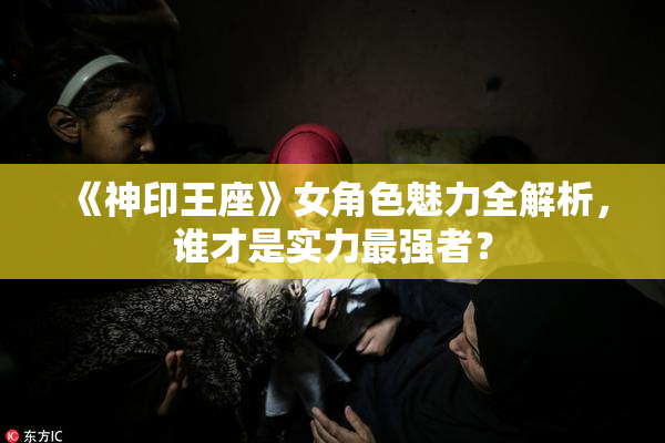《神印王座》女角色魅力全解析，谁才是实力最强者？