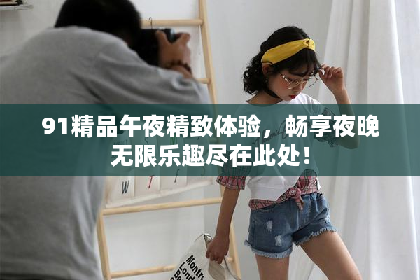 91精品午夜精致体验，畅享夜晚无限乐趣尽在此处！