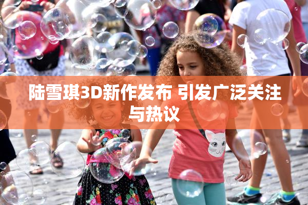 陆雪琪3D新作发布 引发广泛关注与热议