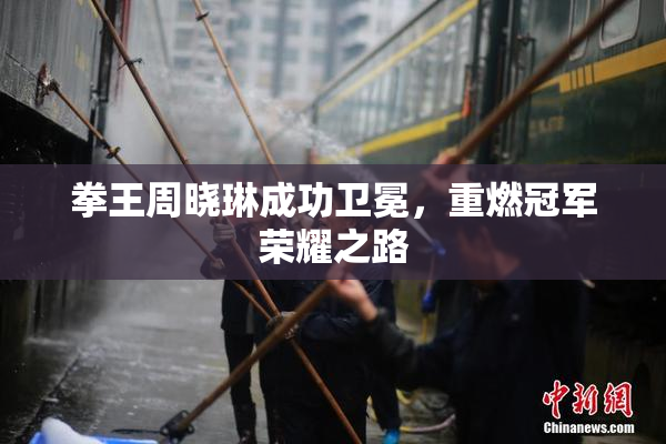 拳王周晓琳成功卫冕，重燃冠军荣耀之路