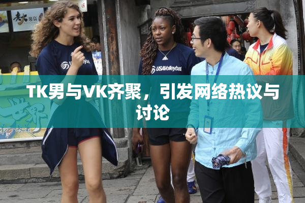 TK男与VK齐聚，引发网络热议与讨论