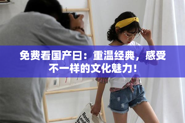 免费看国产曰：重温经典，感受不一样的文化魅力！