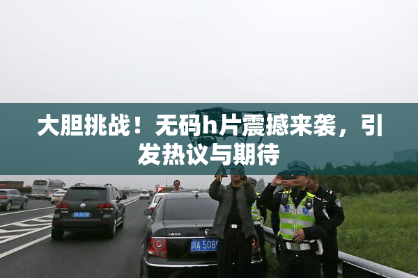 大胆挑战！无码h片震撼来袭，引发热议与期待