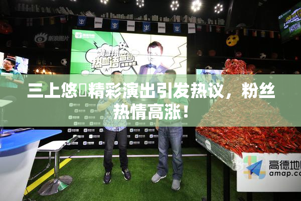 三上悠亜精彩演出引发热议，粉丝热情高涨！