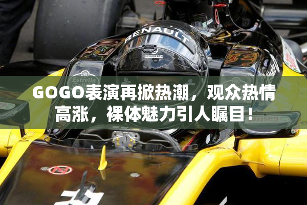 GOGO表演再掀热潮，观众热情高涨，裸体魅力引人瞩目！