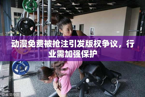 动漫免费被抢注引发版权争议，行业需加强保护