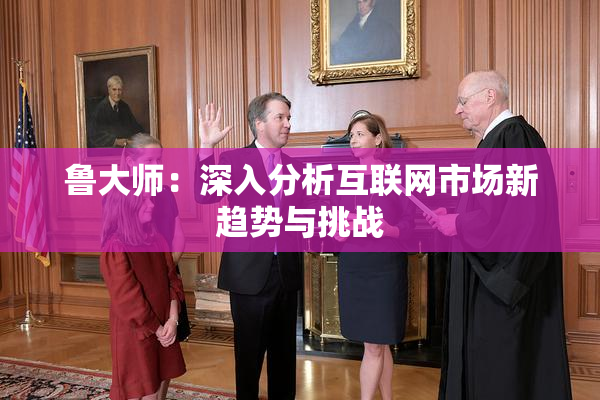 鲁大师：深入分析互联网市场新趋势与挑战
