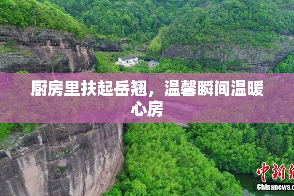 厨房里扶起岳翘，温馨瞬间温暖心房