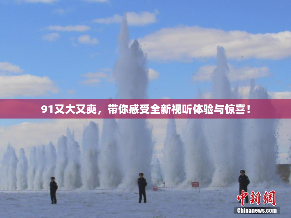 91又大又爽，带你感受全新视听体验与惊喜！