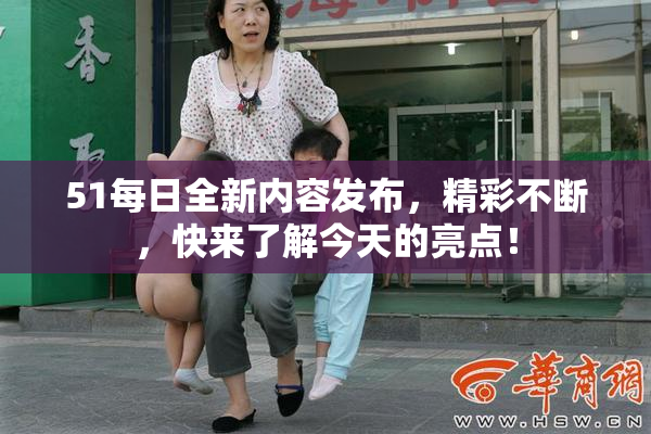 51每日全新内容发布，精彩不断，快来了解今天的亮点！