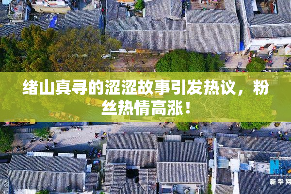 绪山真寻的涩涩故事引发热议，粉丝热情高涨！