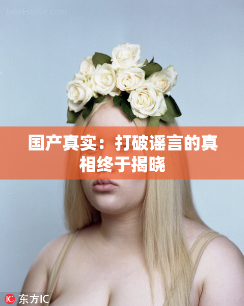 国产真实：打破谣言的真相终于揭晓
