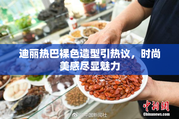 迪丽热巴裸色造型引热议，时尚美感尽显魅力