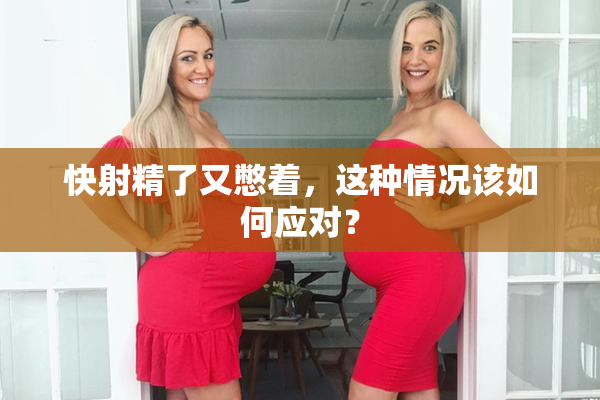 快射精了又憋着，这种情况该如何应对？