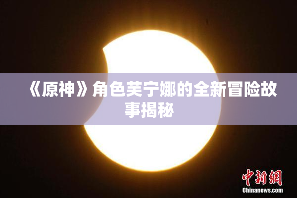 《原神》角色芙宁娜的全新冒险故事揭秘