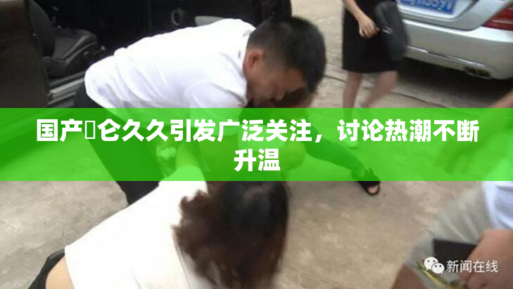 国产婬仑久久引发广泛关注，讨论热潮不断升温