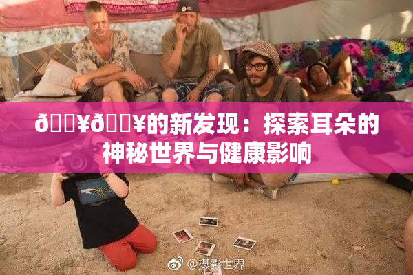 🔥🔥的新发现：探索耳朵的神秘世界与健康影响