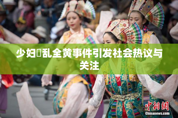 少妇婬乱全黄事件引发社会热议与关注