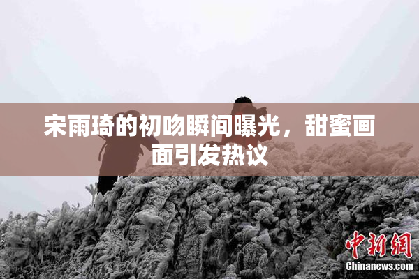 宋雨琦的初吻瞬间曝光，甜蜜画面引发热议