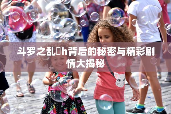 斗罗之乱婬h背后的秘密与精彩剧情大揭秘