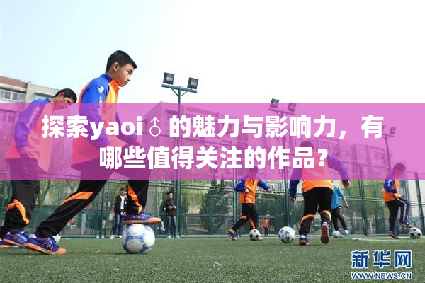 探索yaoi♂的魅力与影响力，有哪些值得关注的作品？