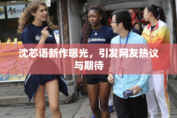 沈芯语新作曝光，引发网友热议与期待