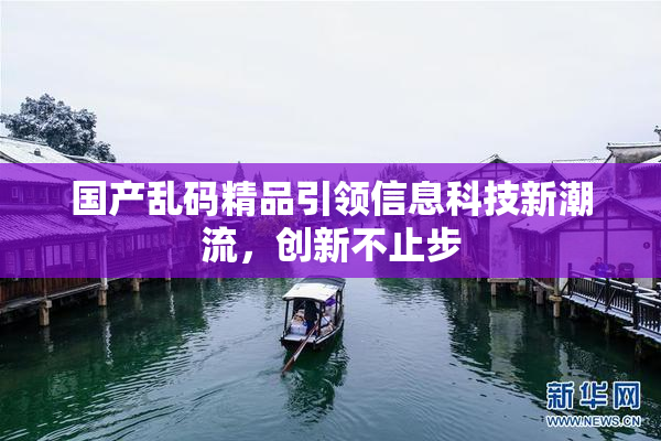 国产乱码精品引领信息科技新潮流，创新不止步