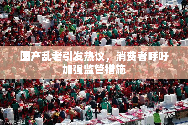 国产乱老引发热议，消费者呼吁加强监管措施